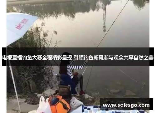 电视直播钓鱼大赛全程精彩呈现 引领钓鱼新风潮与观众共享自然之美