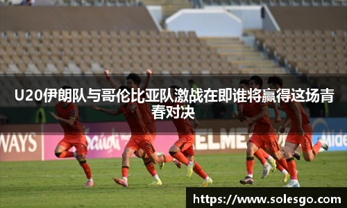 U20伊朗队与哥伦比亚队激战在即谁将赢得这场青春对决